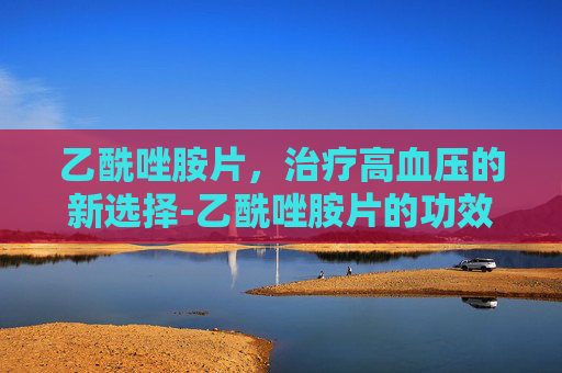 乙酰唑胺片，治疗高血压的新选择-乙酰唑胺片的功效及副作用