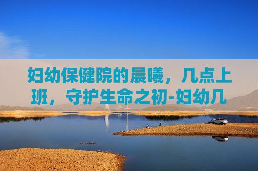 妇幼保健院的晨曦，几点上班，守护生命之初-妇幼几点上班时间