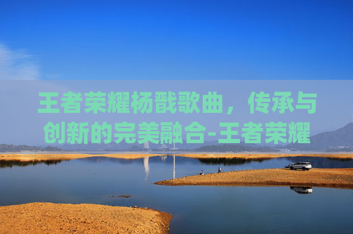 王者荣耀杨戬歌曲，传承与创新的完美融合-王者荣耀杨戬bgm