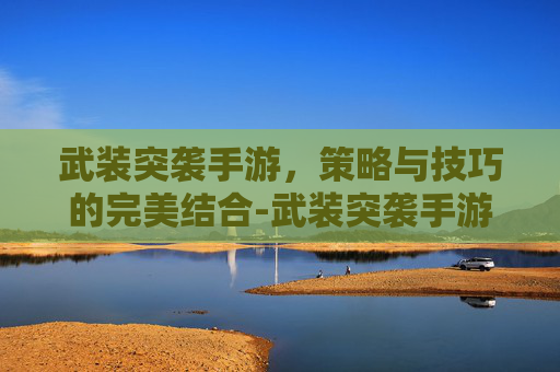 武装突袭手游，策略与技巧的完美结合-武装突袭手游版