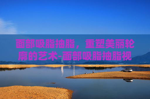 面部吸脂抽脂，重塑美丽轮廓的艺术-面部吸脂抽脂视频