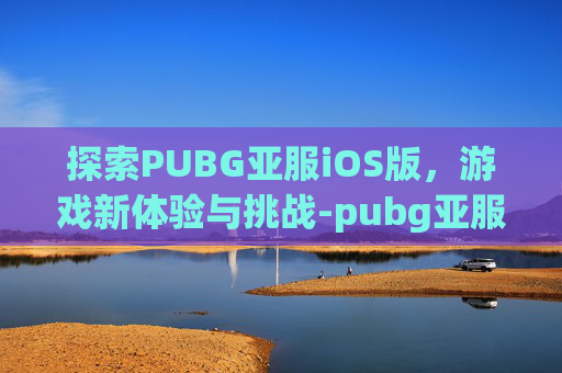 探索PUBG亚服iOS版，游戏新体验与挑战-pubg亚服下载ios
