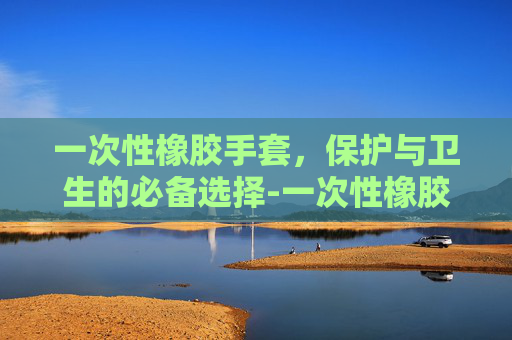 一次性橡胶手套，保护与卫生的必备选择-一次性橡胶手套绝缘吗