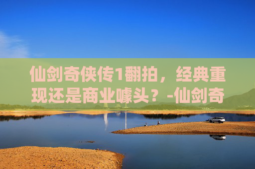 仙剑奇侠传1翻拍，经典重现还是商业噱头？-仙剑奇侠传1翻拍什么时候上映