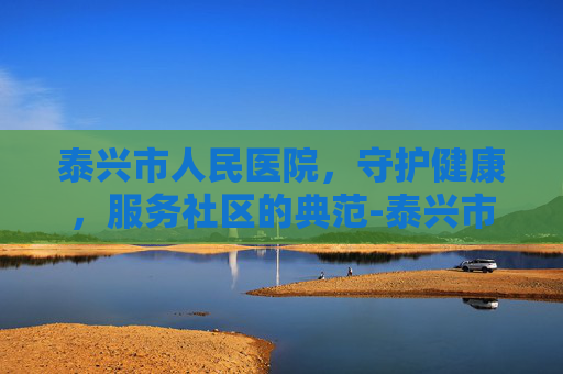 泰兴市人民医院，守护健康，服务社区的典范-泰兴市人民医院电话