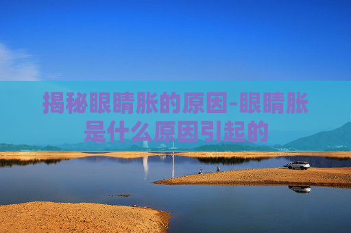 揭秘眼睛胀的原因-眼睛胀是什么原因引起的