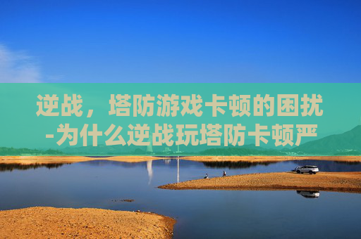 逆战，塔防游戏卡顿的困扰-为什么逆战玩塔防卡顿严重
