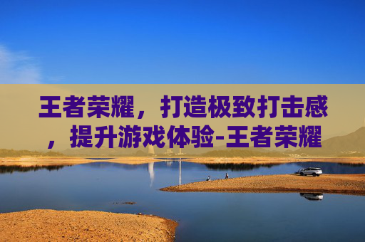 王者荣耀，打造极致打击感，提升游戏体验-王者荣耀打击感最强的英雄