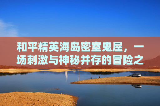 和平精英海岛密室鬼屋，一场刺激与神秘并存的冒险之旅-和平精英海岛密室鬼屋怎么进
