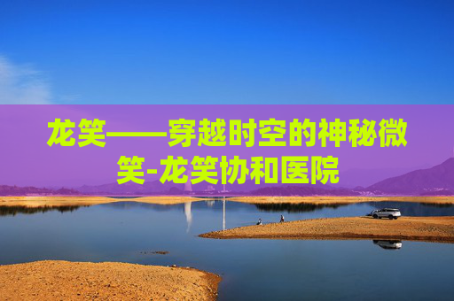 龙笑——穿越时空的神秘微笑-龙笑协和医院