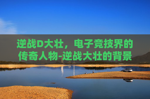 逆战D大壮，电子竞技界的传奇人物-逆战大壮的背景故事