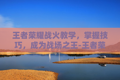 王者荣耀战火教学，掌握技巧，成为战场之王-王者荣耀战火教学怎么开
