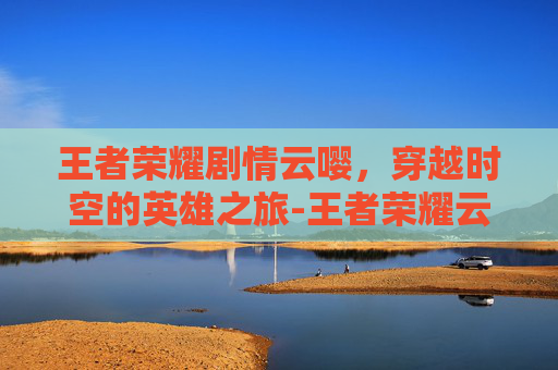 王者荣耀剧情云嘤，穿越时空的英雄之旅-王者荣耀云戏