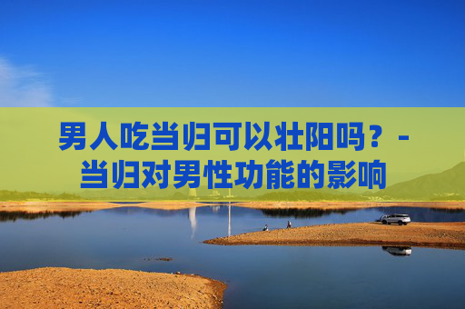 男人吃当归可以壮阳吗？-当归对男性功能的影响