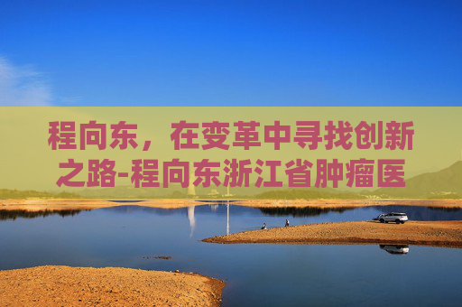 程向东，在变革中寻找创新之路-程向东浙江省肿瘤医院
