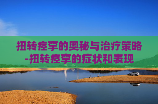 扭转痉挛的奥秘与治疗策略-扭转痉挛的症状和表现