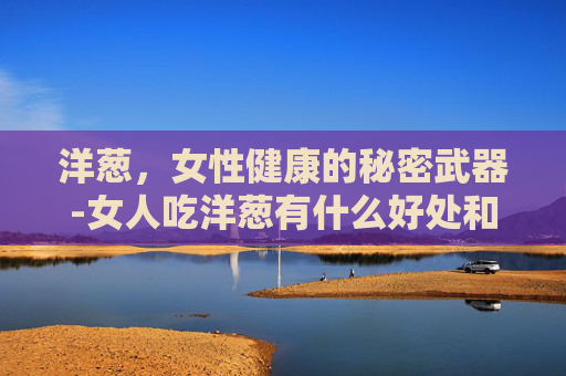 洋葱，女性健康的秘密武器-女人吃洋葱有什么好处和坏处