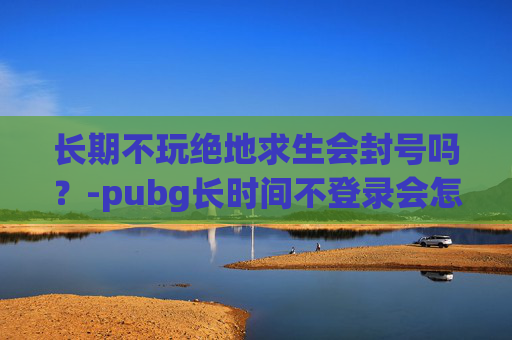 长期不玩绝地求生会封号吗？-pubg长时间不登录会怎样