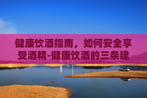 健康饮酒指南，如何安全享受酒精-健康饮酒的三条建议
