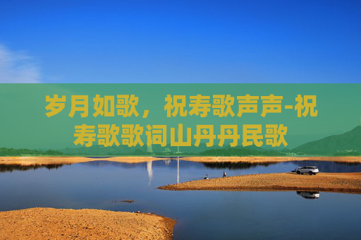 岁月如歌，祝寿歌声声-祝寿歌歌词山丹丹民歌