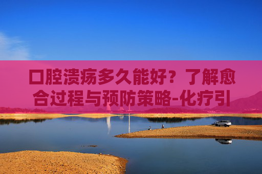 口腔溃疡多久能好？了解愈合过程与预防策略-化疗引起的口腔溃疡多久能好
