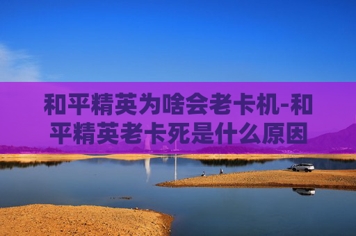 和平精英为啥会老卡机-和平精英老卡死是什么原因