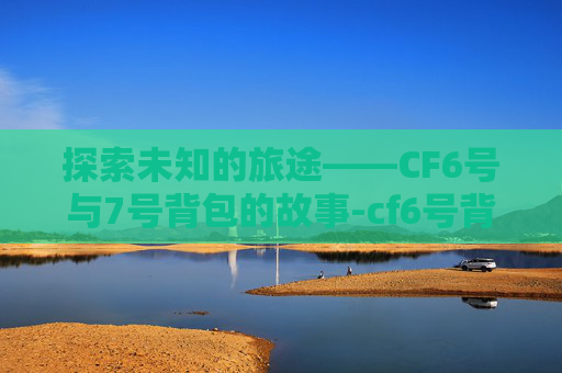 探索未知的旅途——CF6号与7号背包的故事-cf6号背包和7号背包