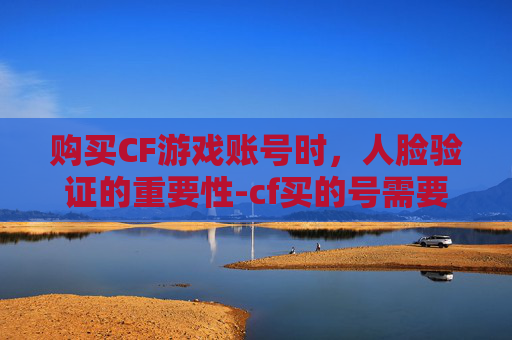 购买CF游戏账号时，人脸验证的重要性-cf买的号需要人脸识别吗