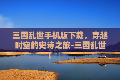 三国乱世手机版下载，穿越时空的史诗之旅-三国乱世手机版下载安装
