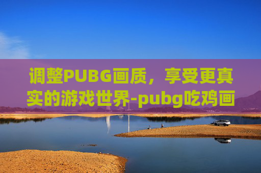 调整PUBG画质，享受更真实的游戏世界-pubg吃鸡画质怎么调最舒服