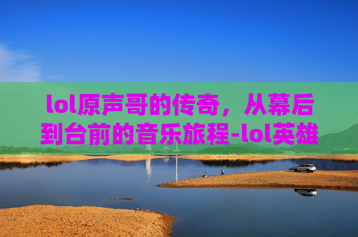 lol原声哥的传奇，从幕后到台前的音乐旅程-lol英雄原声