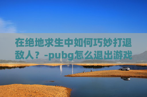 在绝地求生中如何巧妙打退敌人？-pubg怎么退出游戏,返回键没有用啊