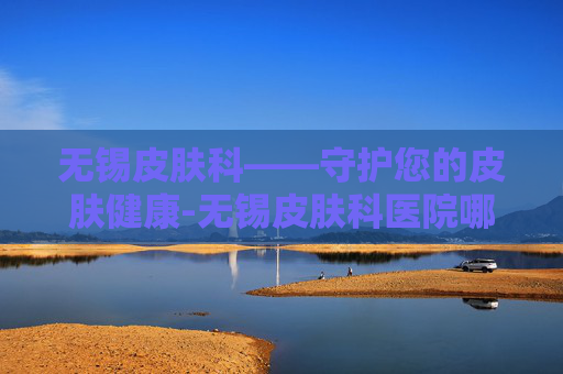 无锡皮肤科——守护您的皮肤健康-无锡皮肤科医院哪个医院最好