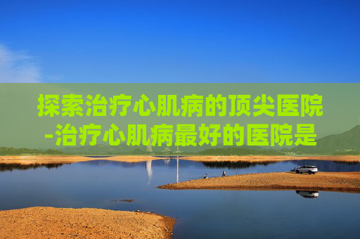 探索治疗心肌病的顶尖医院-治疗心肌病最好的医院是哪家
