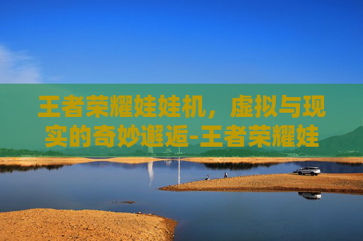 王者荣耀娃娃机，虚拟与现实的奇妙邂逅-王者荣耀娃娃机活动
