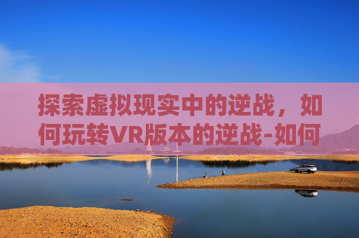 探索虚拟现实中的逆战，如何玩转VR版本的逆战-如何用vr玩游戏