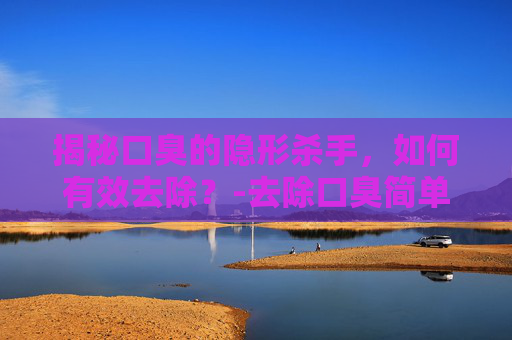 揭秘口臭的隐形杀手，如何有效去除？-去除口臭简单小方法