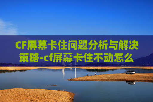 CF屏幕卡住问题分析与解决策略-cf屏幕卡住不动怎么办