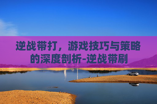 逆战带打，游戏技巧与策略的深度剖析-逆战带刷