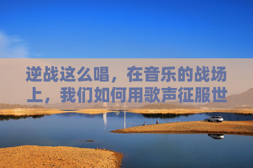 逆战这么唱，在音乐的战场上，我们如何用歌声征服世界-逆战的歌怎么唱