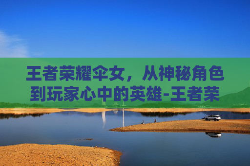 王者荣耀伞女，从神秘角色到玩家心中的英雄-王者荣耀拿伞女英雄