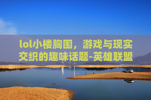 lol小楼胸围，游戏与现实交织的趣味话题-英雄联盟小楼是谁