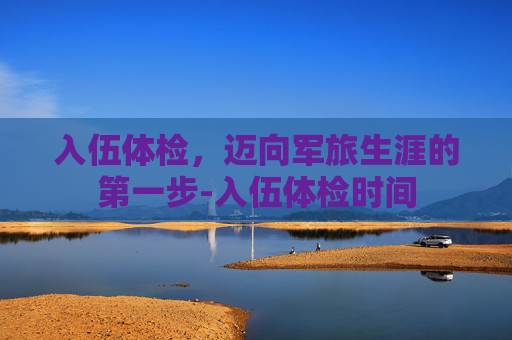 入伍体检，迈向军旅生涯的第一步-入伍体检时间