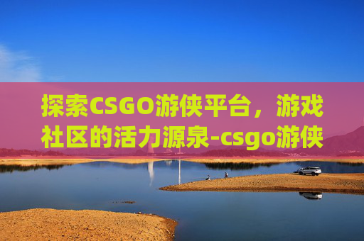 探索CSGO游侠平台，游戏社区的活力源泉-csgo游侠网