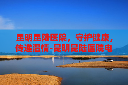 昆明昆陆医院，守护健康，传递温情-昆明昆陆医院电话