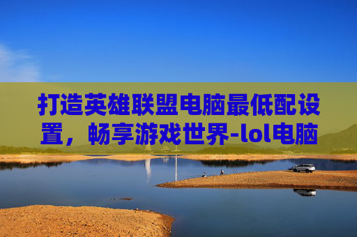 打造英雄联盟电脑最低配设置，畅享游戏世界-lol电脑最低配设置推荐