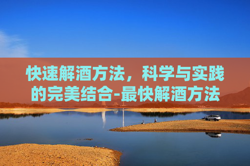 快速解酒方法，科学与实践的完美结合-最快解酒方法,查不出酒驾