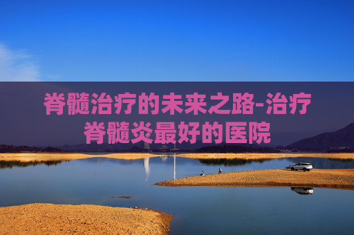 脊髓治疗的未来之路-治疗脊髓炎最好的医院
