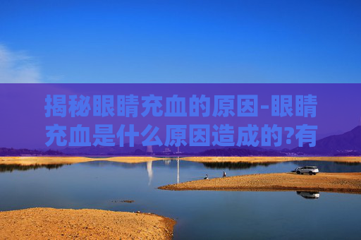 揭秘眼睛充血的原因-眼睛充血是什么原因造成的?有哪些缓解或治疗的方法?