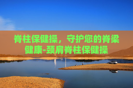 脊柱保健操，守护您的脊梁健康-颈肩脊柱保健操
